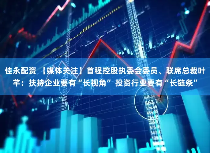 佳永配资 【媒体关注】首程控股执委会委员、联席总裁叶芊：扶持企业要有“长视角” 投资行业要有“长链条”