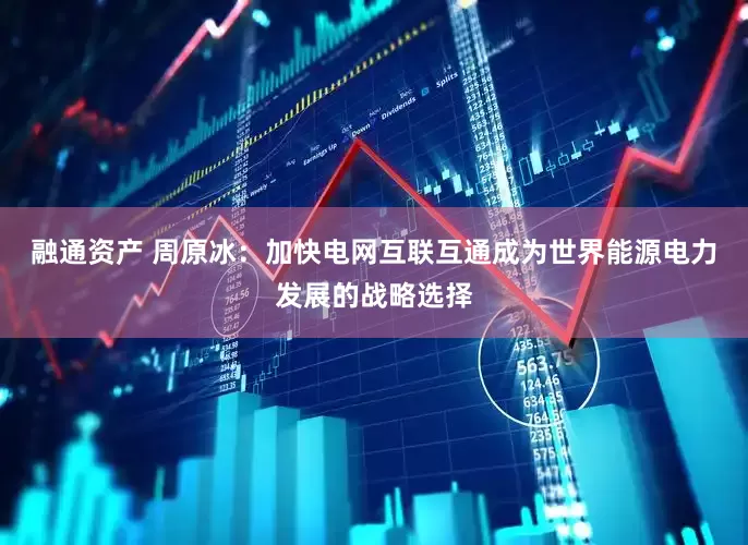 融通资产 周原冰：加快电网互联互通成为世界能源电力发展的战略选择