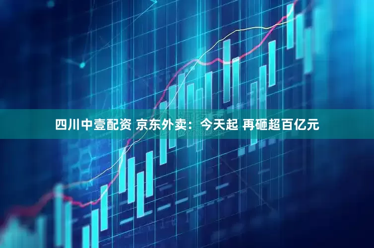四川中壹配资 京东外卖：今天起 再砸超百亿元