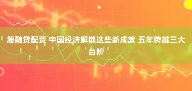 股融贷配资 中国经济解锁这些新成就 五年跨越三大台阶