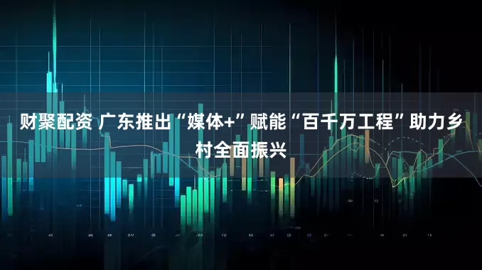 财聚配资 广东推出“媒体+”赋能“百千万工程”助力乡村全面振兴