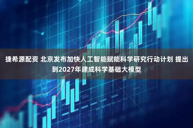捷希源配资 北京发布加快人工智能赋能科学研究行动计划 提出到2027年建成科学基础大模型