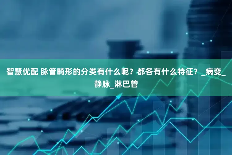智慧优配 脉管畸形的分类有什么呢？都各有什么特征？_病变_静脉_淋巴管