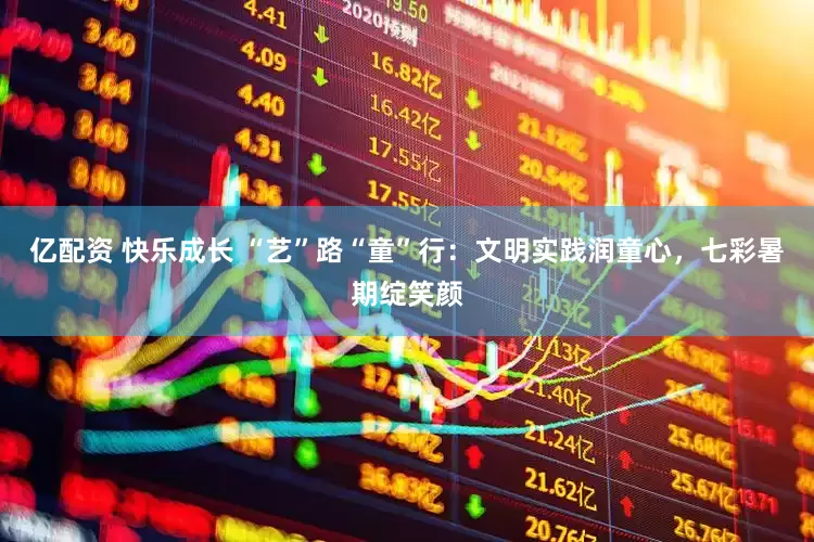 亿配资 快乐成长 “艺”路“童”行：文明实践润童心，七彩暑期绽笑颜