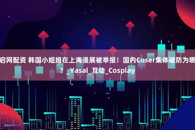 乐启网配资 韩国小姐姐在上海漫展被举报！国内Coser集体破防为哪般？_Yasal_互动_Cosplay