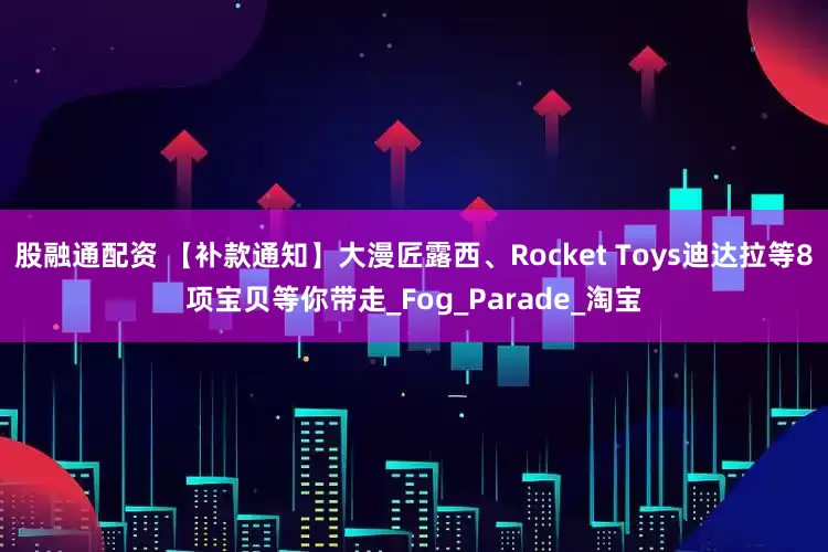 股融通配资 【补款通知】大漫匠露西、Rocket Toys迪达拉等8项宝贝等你带走_Fog_Parade_淘宝