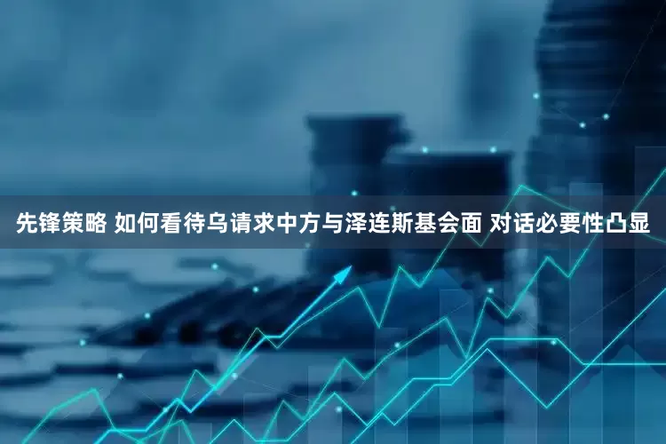 先锋策略 如何看待乌请求中方与泽连斯基会面 对话必要性凸显