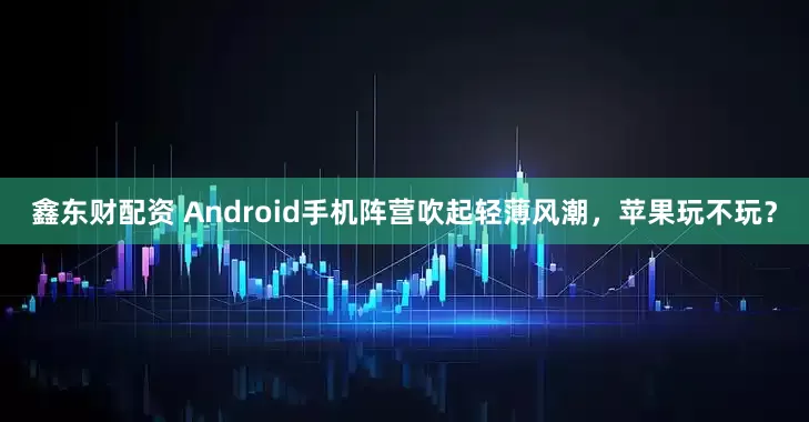 鑫东财配资 Android手机阵营吹起轻薄风潮，苹果玩不玩？