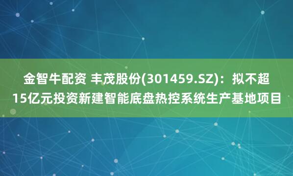 金智牛配资 丰茂股份(301459.SZ)：拟不超15亿元投资新建智能底盘热控系统生产基地项目