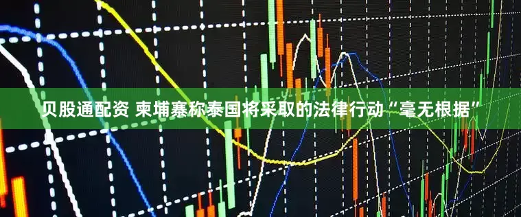 贝股通配资 柬埔寨称泰国将采取的法律行动“毫无根据”