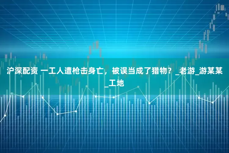 沪深配资 一工人遭枪击身亡，被误当成了猎物？_老游_游某某_工地
