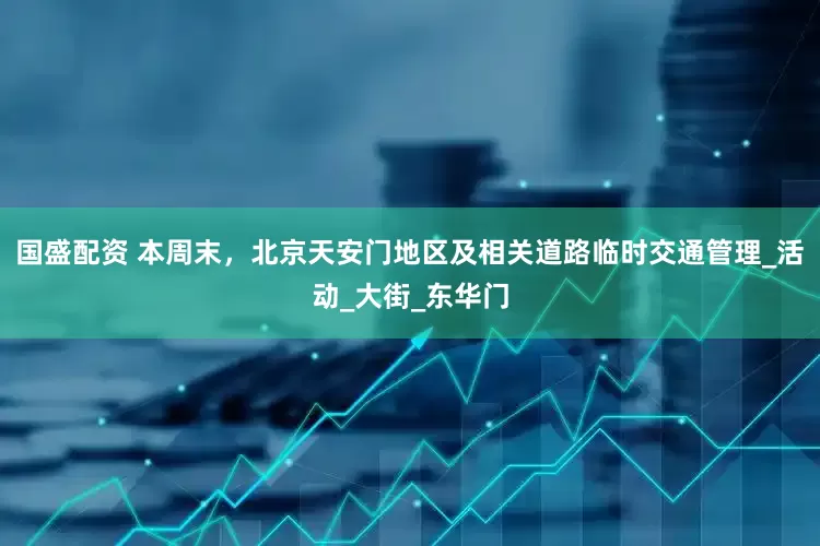 国盛配资 本周末，北京天安门地区及相关道路临时交通管理_活动_大街_东华门