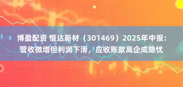 博盈配资 恒达新材（301469）2025年中报：营收微增但利润下滑，应收账款高企成隐忧