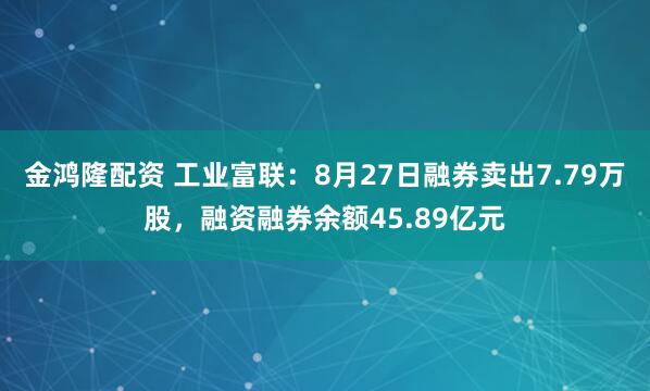 金鸿隆配资 工业富联：8月27日融券卖出7.79万股，融资融券余额45.89亿元