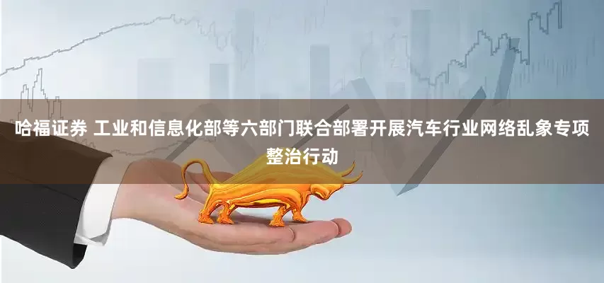 哈福证券 工业和信息化部等六部门联合部署开展汽车行业网络乱象专项整治行动