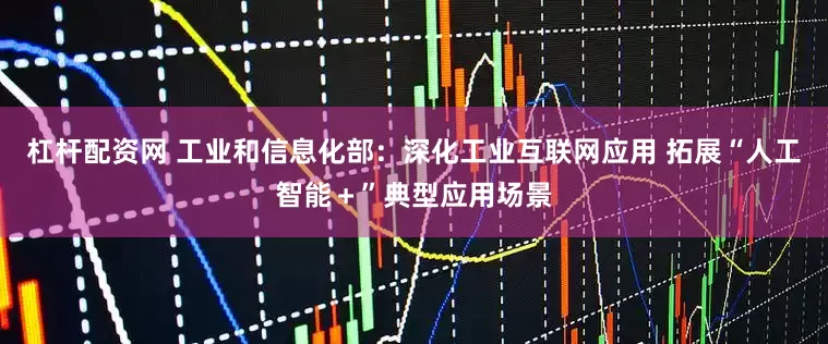 杠杆配资网 工业和信息化部：深化工业互联网应用 拓展“人工智能＋”典型应用场景