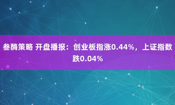 叁酶策略 开盘播报:创业板指涨0.44%,上证指数跌0.04%