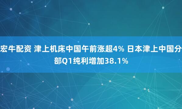 宏牛配资 津上机床中国午前涨超4% 日本津上中国分部Q1纯利增加38.1%