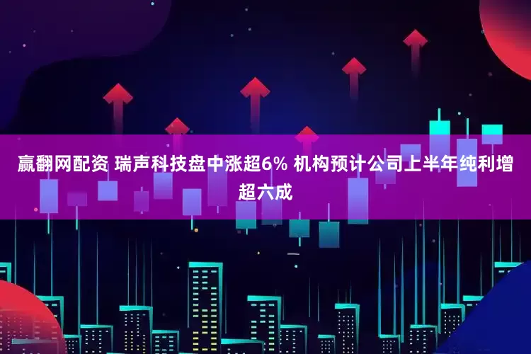 赢翻网配资 瑞声科技盘中涨超6% 机构预计公司上半年纯利增超六成