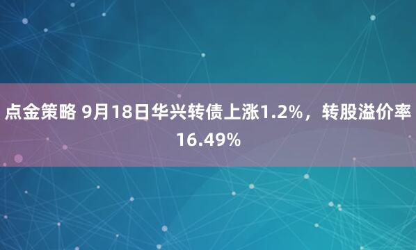 点金策略 9月18日华兴转债上涨1.2%，转股溢价率16.49%