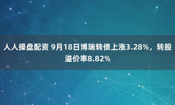 人人操盘配资 9月18日博瑞转债上涨3.28%，转股溢价率8.82%