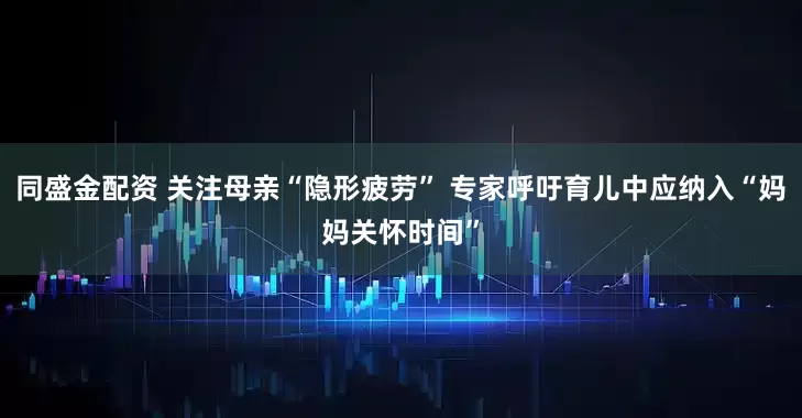 同盛金配资 关注母亲“隐形疲劳” 专家呼吁育儿中应纳入“妈妈关怀时间”