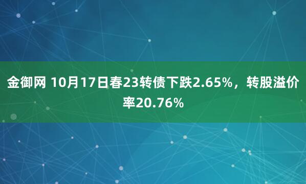 金御网 10月17日春23转债下跌2.65%,转股溢价率20.76%