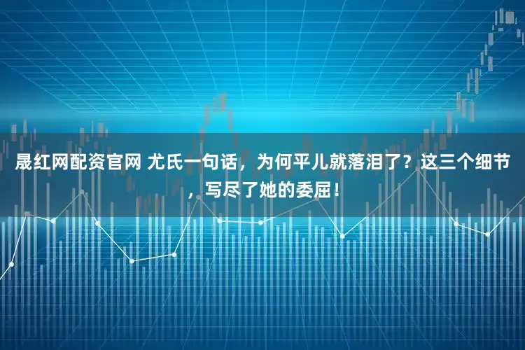 晟红网配资官网 尤氏一句话，为何平儿就落泪了？这三个细节，写尽了她的委屈！