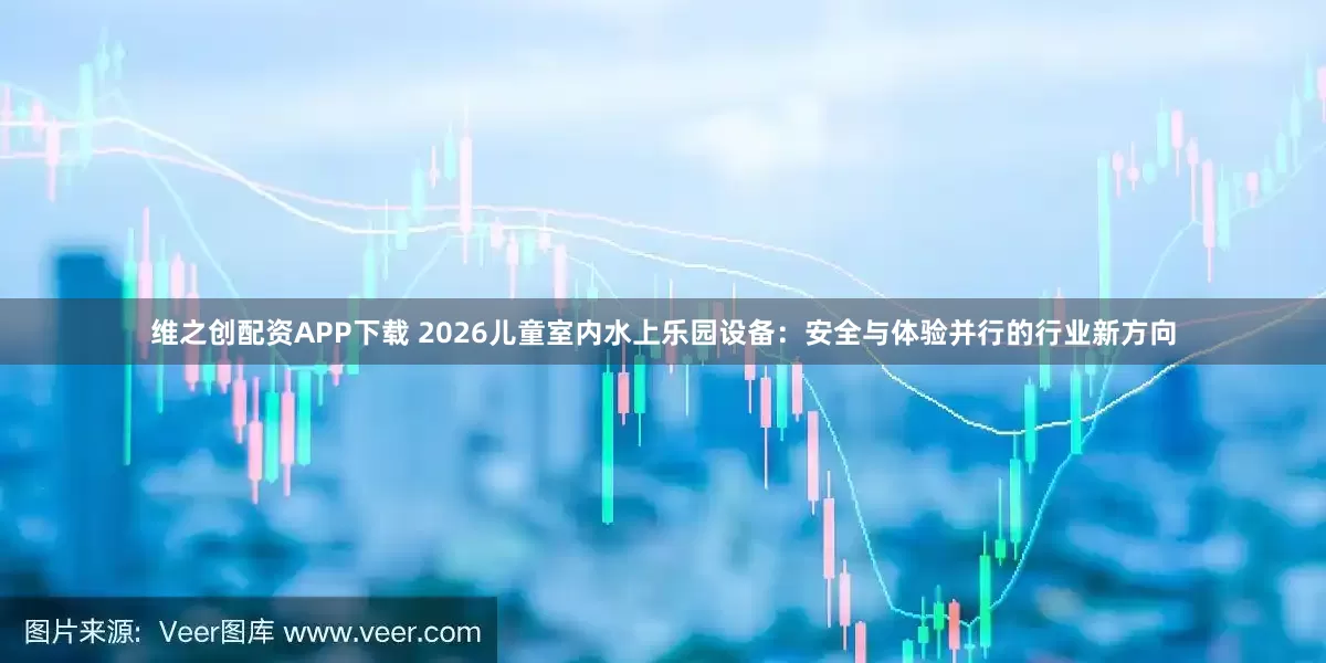 维之创配资APP下载 2026儿童室内水上乐园设备：安全与体验并行的行业新方向