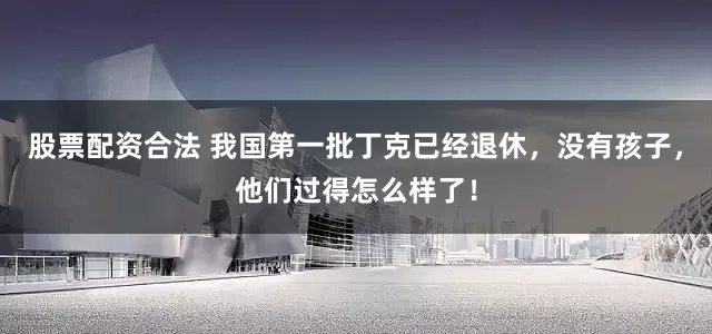 股票配资合法 我国第一批丁克已经退休，没有孩子，他们过得怎么样了！