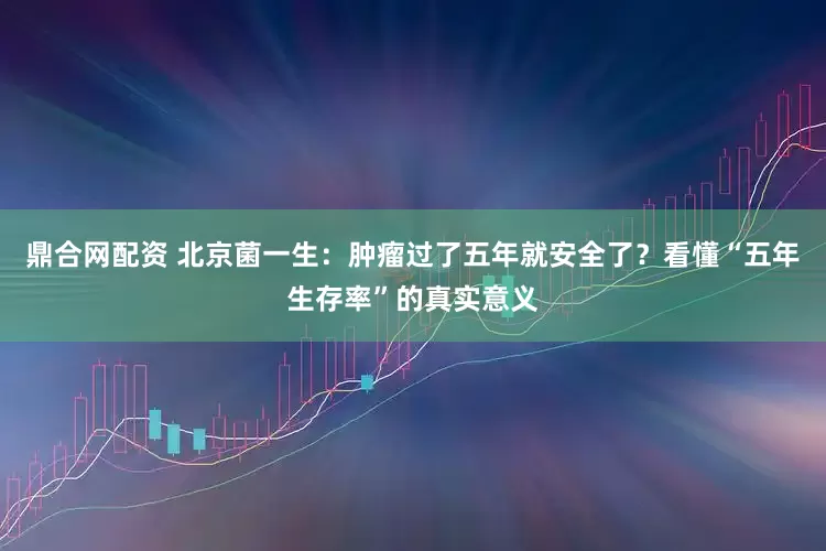 鼎合网配资 北京菌一生：肿瘤过了五年就安全了？看懂“五年生存率”的真实意义