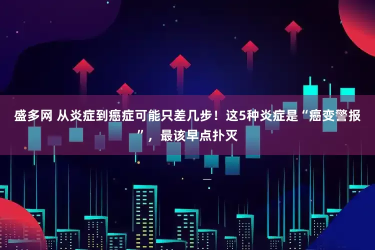 盛多网 从炎症到癌症可能只差几步！这5种炎症是“癌变警报”，最该早点扑灭